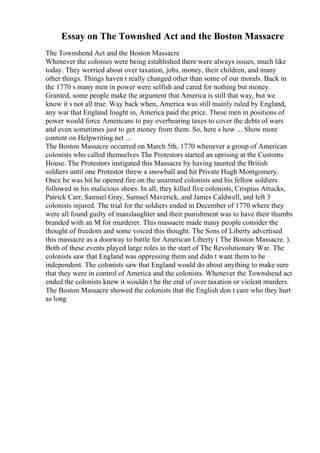 Essay on The Townshed Act and the Boston Massacre
The Townshend Act and the Boston Massacre
Whenever the colonies were being established there were always issues, much like
today. They worried about over taxation, jobs, money, their children, and many
other things. Things haven t really changed other than some of our morals. Back in
the 1770 s many men in power were selfish and cared for nothing but money.
Granted, some people make the argument that America is still that way, but we
know it s not all true. Way back when, America was still mainly ruled by England,
any war that England fought in, America paid the price. These men in positions of
power would force Americans to pay overbearing taxes to cover the debts of wars
and even sometimes just to get money from them. So, here s how ... Show more
content on Helpwriting.net ...
The Boston Massacre occurred on March 5th, 1770 whenever a group of American
colonists who called themselves The Protestors started an uprising at the Customs
House. The Protestors instigated this Massacre by having taunted the British
soldiers until one Protestor threw a snowball and hit Private Hugh Montgomery.
Once he was hit he opened fire on the unarmed colonists and his fellow soldiers
followed in his malicious shoes. In all, they killed five colonists, Crispius Attucks,
Patrick Carr, Samuel Gray, Samuel Maverick, and James Caldwell, and left 3
colonists injured. The trial for the soldiers ended in December of 1770 where they
were all found guilty of manslaughter and their punishment was to have their thumbs
branded with an M for murderer. This massacre made many people consider the
thought of freedom and some voiced this thought. The Sons of Liberty advertised
this massacre as a doorway to battle for American Liberty ( The Boston Massacre. ).
Both of these events played large roles in the start of The Revolutionary War. The
colonists saw that England was oppressing them and didn t want them to be
independent. The colonists saw that England would do about anything to make sure
that they were in control of America and the colonists. Whenever the Townshend act
ended the colonists knew it wouldn t be the end of over taxation or violent murders.
The Boston Massacre showed the colonists that the English don t care who they hurt
as long
 