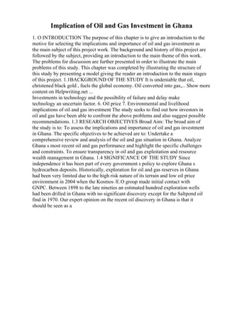 Implication of Oil and Gas Investment in Ghana
1. O INTRODUCTION The purpose of this chapter is to give an introduction to the
motive for selecting the implications and importance of oil and gas investment as
the main subject of this project work. The background and history of this project are
followed by the subject, providing an introduction to the main theme of this work.
The problems for discussion are further presented in order to illustrate the main
problems of this study. This chapter was completed by illustrating the structure of
this study by presenting a model giving the reader an introduction to the main stages
of this project. 1.1BACKGROUND OF THE STUDY It is undeniable that oil,
christened black gold , fuels the global economy. Oil converted into gas,... Show more
content on Helpwriting.net ...
Investments in technology and the possibility of failure and delay make
technology an uncertain factor. 6. Oil price 7. Environmental and livelihood
implications of oil and gas investment The study seeks to find out how investors in
oil and gas have been able to confront the above problems and also suggest possible
recommendations. 1.3 RESEARCH OBJECTIVES Broad Aim: The broad aim of
the study is to: To assess the implications and importance of oil and gas investment
in Ghana. The specific objectives to be achieved are to: Undertake a
comprehensive review and analysis of the oil and gas situation in Ghana. Analyze
Ghana s most recent oil and gas performance and highlight the specific challenges
and constraints. To ensure transparency in oil and gas exploitation and resource
wealth management in Ghana. 1.4 SIGNIFICANCE OF THE STUDY Since
independence it has been part of every government s policy to explore Ghana s
hydrocarbon deposits. Historically, exploration for oil and gas reserves in Ghana
had been very limited due to the high risk nature of its terrain and low oil price
environment in 2004 when the Kosmos /E.O group made initial contact with
GNPC. Between 1898 to the late nineties an estimated hundred exploration wells
had been drilled in Ghana with no significant discovery except for the Saltpond oil
find in 1970. Our expert opinion on the recent oil discovery in Ghana is that it
should be seen as a
 