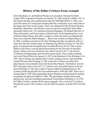 History of the Dallas Cowboys Essay example
Clint Murchison, Jr. and Bedford Wynne were awarded a National Football
League (NFL) expansion franchise on January 28, 1960, located in Dallas, TX. At
the annual meeting, they purchased the team for $600,000 (Bohls 1). They were
given the status of a swing team meaning that they would play every other team in
the league their first season of play. They were displaced in the Western Division
Standings. Murchison s and Wynne s next moved was to high their front office
personnel which were: Tex Schramm (General Manager), Gil Brandt (Director of
Player Personnel), and Tom Landry as Head Coach. In the beginning there were
called the Dallas Steers, then after a couple of weeks the name was changed and
there were called the Dallas Rangers.... Show more content on Helpwriting.net ...
In 1966, a tradition was born as the first Thanksgiving Day was played, with is a
ritual now that the Cowboys play on Thanksgiving (Dallas Cowboys 3). The first
game was played and won against the Cleveland Browns (26 14). This win put
Dallas in the driver s seat for playoff positioning for the first time in franchise
history. Dallas went on to finish the year with a record of 10 3 1, the Eastern
Conference Championship, and first post season action. They would eventually
lose in the Playoff Bowl on January 9, 1967 to the Baltimore Colts (Fleming 1). In
1967, they Cowboys put together back to back winning seasons, and earned the
Capitol Division title (Fleming 1). This season the Cowboys won their first
playoff game, but eventually lost to the Green Bay Packers. The Packers won the
NFL title game with a score of 21 17, which is now classically known as the Ice
Bowl (Prinalgin 1). The next couple of season ended in disappointment as the
Cowboys made the playoffs but were embarrassed in 1968 and 1969. There was a
shining light in 1969 when quarterback Roger Staubach returned from his military
assignment he had been drafted in 1964. The quarterback initially had to split
playing time with the incumbent quarterback Craig Morton (Fleming 2). In 1970,
the Dallas Cowboys started off the season sluggish, with a record of 5 4 midway
through the season. The Cowboys won the final five games, won the NFC East title
and
 