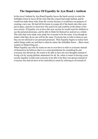 The Importance Of Equality In Ayn Rand s Anthem
In the novel Anthem by Ayn Rand Equality leaves the harsh society to enter the
forbidden forest to leave all the rules that the council had made behind, and he
would not make these rules from the society because it would have no purpose of
creating a new one. He had left his home to escape all of the harsh rules that were
put in place, and also to learn how life used to be and could be in the future of his
own society. If Equality was to have this new society he would want his children to
use the personal pronouns, and be able to think for themselves and not as a whole.
The rules that were made were made for everyone to be the same. Even though no
matter what they do no one will be the same. Everyone has to refer to them as one,
they are not allowed to use personal pronouns. Then Equality begins to realize how
unfair things really are and that is when he enters the forbidden forest.... Show more
content on Helpwriting.net ...
When Equality says this he wants no one to ever have to refer to everyone instead
of themselves he believes that is is a cruel punishment for something he and
everyone else did not do. He wants to be able to have his own thoughts instead of
living a lie by saying definite statements for all. So, when it comes to having a new
society Equality would want everyone to be able to be their own person instead of
everyone else and not have to be controlled as much by referring to all instead of
 