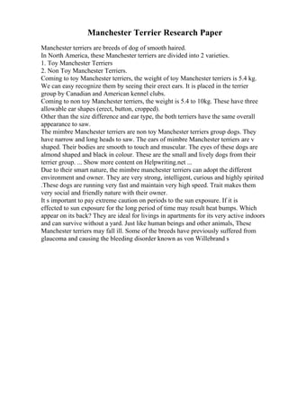 Manchester Terrier Research Paper
Manchester terriers are breeds of dog of smooth haired.
In North America, these Manchester terriers are divided into 2 varieties.
1. Toy Manchester Terriers
2. Non Toy Manchester Terriers.
Coming to toy Manchester terriers, the weight of toy Manchester terriers is 5.4 kg.
We can easy recognize them by seeing their erect ears. It is placed in the terrier
group by Canadian and American kennel clubs.
Coming to non toy Manchester terriers, the weight is 5.4 to 10kg. These have three
allowable ear shapes (erect, button, cropped).
Other than the size difference and ear type, the both terriers have the same overall
appearance to saw.
The mimbre Manchester terriers are non toy Manchester terriers group dogs. They
have narrow and long heads to saw. The ears of mimbre Manchester terriers are v
shaped. Their bodies are smooth to touch and muscular. The eyes of these dogs are
almond shaped and black in colour. These are the small and lively dogs from their
terrier group. ... Show more content on Helpwriting.net ...
Due to their smart nature, the mimbre manchester terriers can adopt the different
environment and owner. They are very strong, intelligent, curious and highly spirited
.These dogs are running very fast and maintain very high speed. Trait makes them
very social and friendly nature with their owner.
It s important to pay extreme caution on periods to the sun exposure. If it is
effected to sun exposure for the long period of time may result heat bumps. Which
appear on its back? They are ideal for livings in apartments for its very active indoors
and can survive without a yard. Just like human beings and other animals, These
Manchester terriers may fall ill. Some of the breeds have previously suffered from
glaucoma and causing the bleeding disorder known as von Willebrand s
 