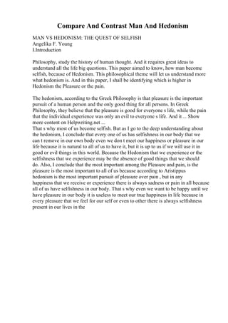Compare And Contrast Man And Hedonism
MAN VS HEDONISM: THE QUEST OF SELFISH
Angelika F. Young
I.Introduction
Philosophy, study the history of human thought. And it requires great ideas to
understand all the life big questions. This paper aimed to know, how man become
selfish, because of Hedonism. This philosophical theme will let us understand more
what hedonism is. And in this paper, I shall be identifying which is higher in
Hedonism the Pleasure or the pain.
The hedonism, according to the Greek Philosophy is that pleasure is the important
pursuit of a human person and the only good thing for all persons. In Greek
Philosophy, they believe that the pleasure is good for everyone s life, while the pain
that the individual experience was only an evil to everyone s life. And it ... Show
more content on Helpwriting.net ...
That s why most of us become selfish. But as I go to the deep understanding about
the hedonism, I conclude that every one of us has selfishness in our body that we
can t remove in our own body even we don t meet our happiness or pleasure in our
life because it is natural to all of us to have it, but it is up to us if we will use it in
good or evil things in this world. Because the Hedonism that we experience or the
selfishness that we experience may be the absence of good things that we should
do. Also, I conclude that the most important among the Pleasure and pain, is the
pleasure is the most important to all of us because according to Aristippus
hedonism is the most important pursuit of pleasure over pain , but in any
happiness that we receive or experience there is always sadness or pain in all because
all of us have selfishness in our body. That s why even we want to be happy until we
have pleasure in our body it is useless to meet our true happiness in life because in
every pleasure that we feel for our self or even to other there is always selfishness
present in our lives in the
 