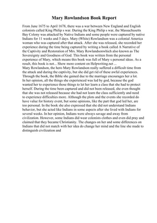 Mary Rowlandson Book Report
From June 1675 to April 1678, there was a war between New England and English
colonists called King Philip s war. During the King Philip s war, the Massachusetts
Bay Colony was attacked by Native Indians and some people were captured by native
Indians for 11 weeks and 5 days. Mary (White) Rowlandson was a colonial America
woman who was captured after that attack. After she was released, she recorded her
experience during the time being captured by writing a book called A Narrative of
the Captivity and Restoration of Mrs. Mary Rowlandsonwhich also known as The
Sovereignty and Goodness of God. This book was written from the personal
experience of Mary, which means this book was full of Mary s personal ideas. As a
result, this book is not... Show more content on Helpwriting.net ...
Mary Rowlandson, the hero Mary Rowlandson really suffered a difficult time from
the attack and during the captivity, but she did get rid of these awful experiences.
Through the book, the Bible she gained due to the marriage encourages her a lot.
In her opinion, all the things she experienced was led by god, because the god
wanted her to experience those things to let her learn a class that she had to protect
herself. During the time been captured and did not been released, she even thought
that she was not released because she had not learn the class sufficiently and need
to experience difficulties more. Although the plots and the events she recorded do
have value for history event, but some opinions, like the part that god led her, are
too personal. In the book she also expressed that she did not understand Indians
behavior, but she acted like Indians in some aspects after she lived with Indians for
several weeks. In her opinion, Indians were always savage and away from
civilization. However, some Indians did wear colonists clothes and even did pray and
claimed that they became Christianity. The changes on her and some differences on
Indians that did not match with her idea do change her mind and the line she made to
distinguish civilization and
 