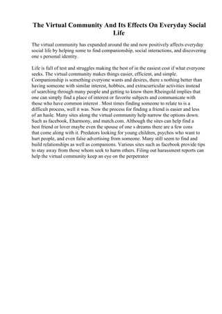 The Virtual Community And Its Effects On Everyday Social
Life
The virtual community has expanded around the and now positively affects everyday
social life by helping some to find companionship, social interactions, and discovering
one s personal identity.
Life is full of test and struggles making the best of in the easiest cost if what everyone
seeks. The virtual community makes things easier, efficient, and simple.
Companionship is something everyone wants and desires, there s nothing better than
having someone with similar interest, hobbies, and extracurricular activities instead
of searching through many people and getting to know them Rheingold implies that
one can simply find a place of interest or favorite subjects and communicate with
those who have common interest . Most times finding someone to relate to is a
difficult process, well it was. Now the process for finding a friend is easier and less
of an hasle. Many sites along the virtual community help narrow the options down.
Such as facebook, Eharmony, and match.com. Although the sites can help find a
best friend or lover maybe even the spouse of one s dreams there are a few cons
that come along with it. Predators looking for young children, psychos who want to
hurt people, and even false advertising from someone. Many still seem to find and
build relationships as well as companions. Various sites such as facebook provide tips
to stay away from those whom seek to harm others. Filing out harassment reports can
help the virtual community keep an eye on the perpetrator
 