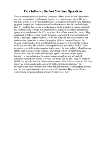 Fso s Influence On Port Maritime Operations
There are several resources available to the port FSO to assess the risk of terrorism
and other criminal activity that could threaten port maritime operations. The three
that I see as vital tools are Federal Bureau of Investigation Uniform Crime Reporting
program, Interpol, and the International Maritime Bureau. The FBI s role changed
after 9/11 making them a vital security force in the fight against terrorism nationally
and internationally. Though they are primarily a domestic federal law enforcement
agency with jurisdiction in the U.S., they have field offices around the country. They
specialized in federal crimes, counter terrorism, counterintelligence and organized
crime. Speaking of organized crime it is the one thing that has always affected the
port maritime operations because of smuggling of items through shipment, the
stealing of merchandise from the shipyard, and the dangers it poses to the workers
of the port facilities. The uniform crime report is made available to the FSO s and
the public to see information on crime in the country by state and city. Miscellaneous
reports such as Cargo Thefts, Human... Show more content on Helpwriting.net ...
They work to keep the public safe and fight against terrorism, crimes against
humanity, organized crime, cybercrime, piracy, smuggling, and all kinds of
corruption scandals and crimes. They are very much like the FBI. They are made up
of different agencies and law enforcement personnel from different countries that help
to provide communications to assist with fighting international crime. Their
intelligence can track criminals and crimes that are important to the shipping industry
and can give updates on active threats in specific locations. They act as a liaison
when dealing with criminals and crimes between two or more
 