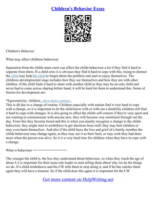 Children's Behavior Essay
Children's Behavior
What may affect childrens behaviour
Separation from the childs main carer can affect the childs behaviour a lot if they find it hard to
separate from them. If a child cries it is obvious they find it hard to cope with this, trying to distract
the child may help the child to forget about the problem and start to enjoy themselves. The
childrens developmental stage includes how they see themselves and how they are with other
children. If the child finds it hard to share with another child as they may be an only child and
never had to come across sharing before hand, it will be hard for them to understand this. Some of
factors for development are:
*Egocentricity: children...show more content...
This is all due to a change of routine. Children especially with autism find it very hard to cope
with a change, so it is important to let the child know with or with out a disability children still find
it hard to cope with changes. It is also going to affect the childs self–esteem if they're very upset and
not wanting to communicate with anyone new, they will become very emotional through out the
day. From this they become bored and this is when you mainly recognise a change to the childs
behaviour, they might start to misbehave to get attention from staff, they may hurt children or
may even harm themselves. And also if the child faces the loss and grief of a family member the
childs behaviour may change again, as they may see it as their fault, or may wish they had done
more when the person was alive. So it is a very hard time for children when they have to cope with
a change.
What is behaviour =================
The younger the child is, the less they understand about behaviour, so when they reach the age of
about 4 it is important for their main role leader to start telling them about why we do the things
we do. If a child misbehaves and the CW tells them to stop doing it, and if he/she catches them
again they will have a timeout. So if the child does this again it is important for the CW
Get more content on HelpWriting.net
 