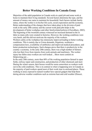 Better Working Conditions In Canada Essay
Majorities of the adult population in Canada work at a paid job and some work at
home to maintain their living standards. Several factors determine the type, and the
amount of money one earns to maintain his household. Such factors include family
status, where the worker is in his/her life cycle, social expectation and the economy.
Better understanding of the changes that have taken place in the division of paid
work in the early 20th century and the current work paid jobs helps in the
development of better workplace and other familyrelated policies (Chowdhury, 2003).
The beginning of the twentieth century witnessed an increased demand in the in
labor as many jobs were created in factories. However, the working conditions were
very harsh, and this did not motivate the majority of the workers.
Workers safety at the workplace has immensely improved leading to better working
conditions. This is mainly due to Union demands, litigations, workmen s
compensation laws, availability of antibiotics and improved medical procedures, and
better production technologies. Such changes prove that there is productivity in the
country s economy. in the early 20th century, there was a high number of farmers
who lost their lives from injuries from work animals and machinery. The worker
injury has fallen since workers are well looked ... Show more content on
Helpwriting.net ...
In the early 20th century, more than 80% of the working population farmed in open
fields, railway repair and construction, and production of other chemicals and steel.
During the winter season, their bosses would be warm somewhere as workers work
out in the cold conditions. This is in contrast to what is happening now in Canada as
the majority of paid workers spend most of their work time in enclosed places. Those
working in areas exposed to natural weather have special gadgets that help them
during adverse weather conditions such as extreme heat and cold weather (Doucet,
 