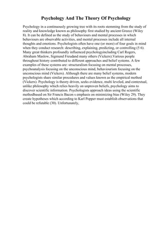 Psychology And The Theory Of Psychology
Psychology in a continuously growing tree with its roots stemming from the study of
reality and knowledge known as philosophy first studied by ancient Greece (Wiley
8). It can be defined as the study of behaviours and mental processes in which
behaviours are observable activities, and mental processes include all internal
thoughts and emotions. Psychologists often have one (or more) of four goals in mind
when they conduct research: describing, explaining, predicting, or controlling (5 6).
Many great thinkers profoundly influenced psychologyincluding Carl Rogers,
Abraham Maslow, Sigmund Freudand many others (Vickers).Various people
throughout history contributed to different approaches and belief systems. A few
examples of these systems are: structuralism focusing on mental processes,
psychoanalysis focusing on the unconscious mind, behaviourism focusing on the
unconscious mind (Vickers). Although there are many belief systems, modern
psychologists share similar procedures and values known as the empirical method
(Vickers). Psychology is theory driven, seeks evidence, multi leveled, and contextual,
unlike philosophy which relies heavily on unproven beliefs, psychology aims to
discover scientific information. Psychologists approach ideas using the scientific
methodbased on Sir Francis Bacon s emphasis on minimizing bias (Wiley 29). They
create hypotheses which according to Karl Popper must establish observations that
could be refutable (30). Unfortunately,
 