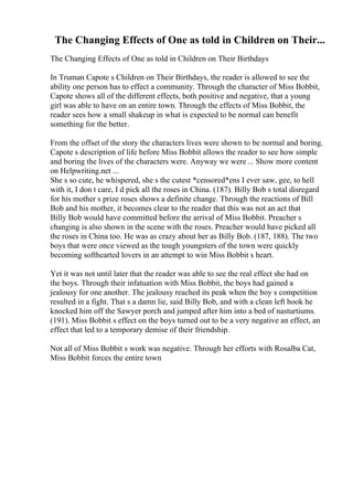 The Changing Effects of One as told in Children on Their...
The Changing Effects of One as told in Children on Their Birthdays
In Truman Capote s Children on Their Birthdays, the reader is allowed to see the
ability one person has to effect a community. Through the character of Miss Bobbit,
Capote shows all of the different effects, both positive and negative, that a young
girl was able to have on an entire town. Through the effects of Miss Bobbit, the
reader sees how a small shakeup in what is expected to be normal can benefit
something for the better.
From the offset of the story the characters lives were shown to be normal and boring.
Capote s description of life before Miss Bobbit allows the reader to see how simple
and boring the lives of the characters were. Anyway we were ... Show more content
on Helpwriting.net ...
She s so cute, he whispered, she s the cutest *censored*ens I ever saw, gee, to hell
with it, I don t care, I d pick all the roses in China. (187). Billy Bob s total disregard
for his mother s prize roses shows a definite change. Through the reactions of Bill
Bob and his mother, it becomes clear to the reader that this was not an act that
Billy Bob would have committed before the arrival of Miss Bobbit. Preacher s
changing is also shown in the scene with the roses. Preacher would have picked all
the roses in China too. He was as crazy about her as Billy Bob. (187, 188). The two
boys that were once viewed as the tough youngsters of the town were quickly
becoming softhearted lovers in an attempt to win Miss Bobbit s heart.
Yet it was not until later that the reader was able to see the real effect she had on
the boys. Through their infatuation with Miss Bobbit, the boys had gained a
jealousy for one another. The jealousy reached its peak when the boy s competition
resulted in a fight. That s a damn lie, said Billy Bob, and with a clean left hook he
knocked him off the Sawyer porch and jumped after him into a bed of nasturtiums.
(191). Miss Bobbit s effect on the boys turned out to be a very negative an effect, an
effect that led to a temporary demise of their friendship.
Not all of Miss Bobbit s work was negative. Through her efforts with Rosalba Cat,
Miss Bobbit forces the entire town
 