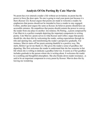 Analysis Of On Parting By Cate Marvin
No poem has ever entered a reader s life without an invitation; no poem has the
power to force the door open. No one is going to read your poem just because it s
there (Kooser 22). Kosser argues that poems are made to welcome a reader; he
emphasizes that poems should not be intended to force a reader to stay engaged.
Collins, another poet argues the same as Kosser, he believes poems should have an
accessible entrance. He empathizes that poems should contain the power to convey
the reader from one place to another. Ion relation, On Parting , a poem composed by
Cate Marvin is a perfect example depicting the important components in writing
poetry. Cate Marvin s poem serves to what Kooser and Collin s argue that poems
should do; she does this by welcoming the reader, setting expectations through its
title and opening line, and transforming the reader s perspective gradually. For
instance, Marvin starts off her poem seeming thankful in a positive way. She
starts, Before I go let me thank (1). She gives the reader a sense of goodbye, her
departing. She first welcomes the reader to understand that she has someone in her
life whom she is willing to dedicate a goodbye letter too. It seems as if her goodbye
includes gratitude to the person whom she is writing about. It welcomes the reader
to a soothing and thoughtful atmosphere. She also breaks down reader resistance , is
said to be an important component to every poem by Kooser. Marvin does this by
leaving me wondering
 