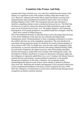 Countries Like France And Italy
countries like France and Italy (xxx, xxx). But this resulted from the erasure of the
identity of a significant sector of the peoples residing within their borders (xxx,
xxx). Moreover, enhanced self esteem and an improving lifestyle accruing from
industrialization made assimilation less painful in these earlier cases of nation
building (Stephen Castles 1998). The incongruity between state and nation is
therefore compelling scholars to draw a distinction between the two. The belief that
all states are, or must be, nations has almost inevitably generated an urge to make
states out of all nations (Lord Acton, xxx). The people category is also embracing
heterogeneity. From people perspective, two parallel trends have emerged: while the
... Show more content on Helpwriting.net ...
One of the traditional functions of state that needs to end is the project that envisions
to turn all the inhabitants of the state into one culturally and linguistically
homogeneous nation. Denationalization of state is emerging as alternative to resolve
the conflicts that born out of the antipathetic nationalism. The state should not be
associated with any particular group, but should be the neutral common property of
all its citizens (1992: 205). In simple term, since the state itself is changing in form
and functions, so must the nationalist doctrine and strategy (Michael Keating 1998).
Several points of departure also appear necessary when rearticulating nationalist
doctrine and strategy to render them more resonant with contemporary reality. The
formulation of identity should base on respect for democracy and human rights and
the willingness to rigorously uphold them (xxx, xxx). Creating a fair balance between
cultural diversity and framing a common political community is only possible
through just recognition of each other s identities. Just recognition entails
acknowledging the inherent worth of those whose identity is defined in different
terms from ours. Reflecting the symbols and languages of all concerned collectivities
in their constitutional foundation is the basics of just recognition (O Leary 1999).
Only this willingness of communities to reach across cultural divides through mutual
recognition can disarm extremist elements
 