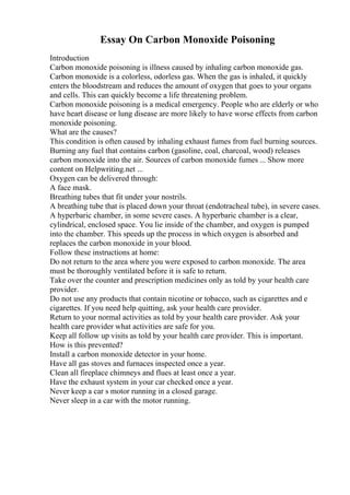 Essay On Carbon Monoxide Poisoning
Introduction
Carbon monoxide poisoning is illness caused by inhaling carbon monoxide gas.
Carbon monoxide is a colorless, odorless gas. When the gas is inhaled, it quickly
enters the bloodstream and reduces the amount of oxygen that goes to your organs
and cells. This can quickly become a life threatening problem.
Carbon monoxide poisoning is a medical emergency. People who are elderly or who
have heart disease or lung disease are more likely to have worse effects from carbon
monoxide poisoning.
What are the causes?
This condition is often caused by inhaling exhaust fumes from fuel burning sources.
Burning any fuel that contains carbon (gasoline, coal, charcoal, wood) releases
carbon monoxide into the air. Sources of carbon monoxide fumes ... Show more
content on Helpwriting.net ...
Oxygen can be delivered through:
A face mask.
Breathing tubes that fit under your nostrils.
A breathing tube that is placed down your throat (endotracheal tube), in severe cases.
A hyperbaric chamber, in some severe cases. A hyperbaric chamber is a clear,
cylindrical, enclosed space. You lie inside of the chamber, and oxygen is pumped
into the chamber. This speeds up the process in which oxygen is absorbed and
replaces the carbon monoxide in your blood.
Follow these instructions at home:
Do not return to the area where you were exposed to carbon monoxide. The area
must be thoroughly ventilated before it is safe to return.
Take over the counter and prescription medicines only as told by your health care
provider.
Do not use any products that contain nicotine or tobacco, such as cigarettes and e
cigarettes. If you need help quitting, ask your health care provider.
Return to your normal activities as told by your health care provider. Ask your
health care provider what activities are safe for you.
Keep all follow up visits as told by your health care provider. This is important.
How is this prevented?
Install a carbon monoxide detector in your home.
Have all gas stoves and furnaces inspected once a year.
Clean all fireplace chimneys and flues at least once a year.
Have the exhaust system in your car checked once a year.
Never keep a car s motor running in a closed garage.
Never sleep in a car with the motor running.
 