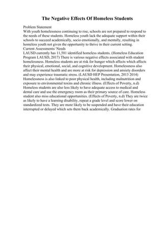 The Negative Effects Of Homeless Students
Problem Statement
With youth homelessness continuing to rise, schools are not prepared to respond to
the needs of these students. Homeless youth lack the adequate support within their
schools to succeed academically, socio emotionally, and mentally, resulting in
homeless youth not given the opportunity to thrive in their current setting.
Current Assessments/ Needs
LAUSD currently has 11,581 identified homeless students. (Homeless Education
Program LAUSD, 2017) There is various negative effects associated with student
homelessness. Homeless students are at risk for hunger which affects which affects
their physical, emotional, social, and cognitive development. Homelessness also
affect their mental health and are more at risk for depression and anxiety disorders
and may experience traumatic stress. (LAUSD HEP Presentation, 2013 2014)
Homelessness is also linked to poor physical health, including malnutrition and
exposure to environmental toxins and chronic illness. (Effects of Poverty, n.d)
Homeless students are also less likely to have adequate access to medical and
dental care and use the emergency room as their primary source of care. Homeless
student also miss educational opportunities. (Effects of Poverty, n.d) They are twice
as likely to have a learning disability, repeat a grade level and score lower on
standardized tests. They are more likely to be suspended and have their education
interrupted or delayed which sets them back academically. Graduation rates for
 