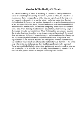 Gender Is The Reality Of Gender
We act as if that being of a man or that being of a woman is actually an internal
reality or something that is simply true about us, a fact about us, but actually it s a
phenomenon that is being produced all the time and reproduced all the time, so to
say gender is performative is to say that nobody really is a genderfrom the start.
(Judith Butler). Differences and opinions about genders are pointed out through most
of our precious time on this planet Earth and most of us are so used to this kind of
interaction with humans that it just becomes completely normal to us to hear about
all the time. When thinking about a man we imagine that gender showing a sign of
dominance, strength, and emotionless. When thinking about a woman we imagine
that gender showing a sign of nurturing, less dominant, and emotional. Because of
these stereotypical differences, this unfortunately leads to an inequality of some sort
that leads to segregation of tasks and disrespect between the two genders. The
argument here is that we re all the same but many people out there are too blind to
see it and they would much rather believe the myth rather than the truth. If this is the
case, what myths can be busted and show that both genders are really identical?
There is a ton of individual diversity within societies and sexes in regards to how sex
and gender play out in behavior and personality. But unfortunately, this concept is
confused with genders and sexes being the same thing when it really
 