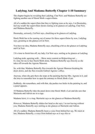 Ladybug And Madama Butterfly Chapter 1-10 Summary
The chapter begins by revealing that Ladybug, Chat Noir, and Madama Butterfly are
fighting another one of Hawk Moth s supervillains.
All of a sudden the supervillain that they re fighting roars as he says, I m Doomsday,
feel my wrath! the supervillain shouts roaring as he glances at Ladybug, Chat Noir,
and Madama Butterfly.
Doomsday, seriously, CatNoir says, chuckling as he glances at Ladybug.
Hawk Moth has to be running out of names for these supervillains by now, Ladybug
says, groaning as she glances at Cat Noir.
You have no idea, Madama Butterfly says, chuckling a bit as she glances at Ladybug
and Cat Noir.
2 It s time to finish him off, my lady, Cat Noir says, smiling as he glances at Ladybug.
Ladybug nods, agreeing with ... Show more content on Helpwriting.net ...
It s time for me to face Hawk Moth alone, Madama Butterfly says bravely as she
takes off towards the Agreste Mansion.
So, with that, Madama Butterfly flies towards the Agreste Mansion breaking the
doors down, and she flies towards Gabriel Agreste s office.
Anyway, when she gets there she stops at the painting that has Mrs. Agreste in it, and
she tries to remember how to open the entrance to Hawk Moth s Lair.
Suddenly, she remembers, and with that, she pushes two holes in the painting in, and
a panel appears.
10 Madama Butterfly rides the panel down into Hawk Moth s Lair and she sees that
Marinette and Adrien are in a cage.
Madama leave, it s a trap, Marinette says as she glances at Madama Butterfly.
However, Madama Butterfly shakes her head as she says, I m not leaving without
you, Madama Butterfly says smiling as she glances at Marinette and Adrien.
All of a sudden, Madama Butterfly hears a voice from behind her say, We meet at
last, Madama Butterfly, a voice from behind says as it says this to
 