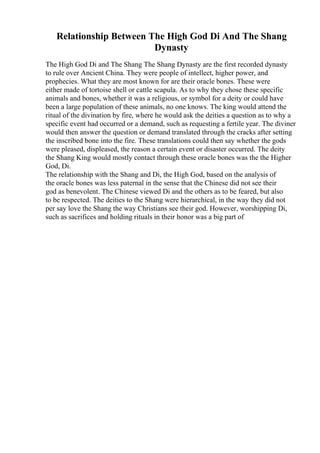 Relationship Between The High God Di And The Shang
Dynasty
The High God Di and The Shang The Shang Dynasty are the first recorded dynasty
to rule over Ancient China. They were people of intellect, higher power, and
prophecies. What they are most known for are their oracle bones. These were
either made of tortoise shell or cattle scapula. As to why they chose these specific
animals and bones, whether it was a religious, or symbol for a deity or could have
been a large population of these animals, no one knows. The king would attend the
ritual of the divination by fire, where he would ask the deities a question as to why a
specific event had occurred or a demand, such as requesting a fertile year. The diviner
would then answer the question or demand translated through the cracks after setting
the inscribed bone into the fire. These translations could then say whether the gods
were pleased, displeased, the reason a certain event or disaster occurred. The deity
the Shang King would mostly contact through these oracle bones was the the Higher
God, Di.
The relationship with the Shang and Di, the High God, based on the analysis of
the oracle bones was less paternal in the sense that the Chinese did not see their
god as benevolent. The Chinese viewed Di and the others as to be feared, but also
to be respected. The deities to the Shang were hierarchical, in the way they did not
per say love the Shang the way Christians see their god. However, worshipping Di,
such as sacrifices and holding rituals in their honor was a big part of
 
