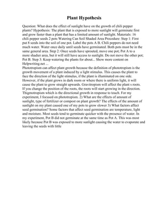 Plant Hypothesis
Question: What does the effect of sunlight have on the growth of chili pepper
plants? Hypothesis: The plant that is exposed to more sunlight will germinate first
and grow faster than a plant that has a limited amount of sunlight. Materials: 16
chili pepper seeds 2 pots Watering Can Soil Shaded Area Procedure: Step 1: First
put 8 seeds into the soil of one pot. Label the pots A B. Chili peppers do not need
much water. Water once daily until seeds have germinated. Both pots must be in the
same general area. Step 2: Once seeds have sprouted, move one pot; Pot A to a
more shadier area, but it will still have access to sunlight. Do not move the other pot;
Pot B. Step 3: Keep watering the plants for about... Show more content on
Helpwriting.net ...
Phototropism can affect plant growth because the definition of phototropism is the
growth movement of a plant induced by a light stimulus. This causes the plant to
face the direction of the light stimulus, if the plant is illuminated on one side.
However, if the plant grows in dark room or where there is uniform light, it will
cause the plant to grow straight upwards. Gravitropism will affect the plant s roots.
If you change the position of the roots, the roots will start growing in the direction.
Thigmotropism which is the directional growth in response to touch. For my
experiment, I focused on phototropism. 2) What are the effects of amount of
sunlight, type of fertilizer or compost on plant growth? The effects of the amount of
sunlight on my plant caused one of my pots to grow slower 3) What factors affect
seed germination? Some factors that affect seed germination are temperature, light
and moisture. Most seeds tend to germinate quicker with the presence of water. In
my experiment, Pot B did not germinate at the same time as Pot A. This was most
likely because Pot B was exposed to more sunlight causing the water to evaporate and
leaving the seeds with little
 