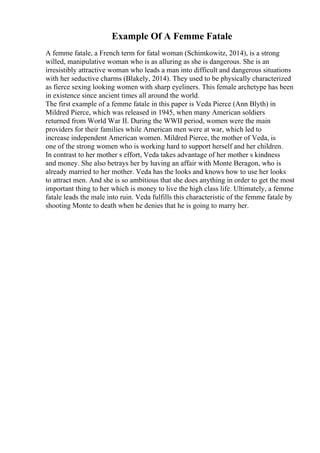 Example Of A Femme Fatale
A femme fatale, a French term for fatal woman (Schimkowitz, 2014), is a strong
willed, manipulative woman who is as alluring as she is dangerous. She is an
irresistibly attractive woman who leads a man into difficult and dangerous situations
with her seductive charms (Blakely, 2014). They used to be physically characterized
as fierce sexing looking women with sharp eyeliners. This female archetype has been
in existence since ancient times all around the world.
The first example of a femme fatale in this paper is Veda Pierce (Ann Blyth) in
Mildred Pierce, which was released in 1945, when many American soldiers
returned from World War II. During the WWII period, women were the main
providers for their families while American men were at war, which led to
increase independent American women. Mildred Pierce, the mother of Veda, is
one of the strong women who is working hard to support herself and her children.
In contrast to her mother s effort, Veda takes advantage of her mother s kindness
and money. She also betrays her by having an affair with Monte Beragon, who is
already married to her mother. Veda has the looks and knows how to use her looks
to attract men. And she is so ambitious that she does anything in order to get the most
important thing to her which is money to live the high class life. Ultimately, a femme
fatale leads the male into ruin. Veda fulfills this characteristic of the femme fatale by
shooting Monte to death when he denies that he is going to marry her.
 