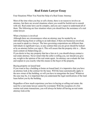 Real Estate Lawyer Essay
Four Situations When You Need the Help of a Real Estate Attorney
Most of the time when you buy or sell a home, there is no reason to involve an
attorney, but there are several situations where you would be foolish not to consult
with one. Real estate laws can be complex, and you can t expect to understand all of
them. The following are four situation where you should have the assistance of a real
estate lawyer.
When a business is involved
Although there are circumstances when an attorney may be needed by an
individual buying from or selling to an individual, if there are businesses involved,
you need to speak to a lawyer. The laws governing corporations are different than
individuals in significant ways, so any contract that you are given should be looked
at by an attorney before you sign it. This will assure that the property title is ... Show
more content on Helpwriting.net ...
If you desire to buy any property that has a lien on it, you should always contact a
real estate attorney. Never mind what the seller is telling you, nor should you give
any weight to the opinion of the real estate agent. An attorney can evaluate the lien
and explain to you exactly what this means to the buyer of the property.
Buying property on leased land
If you want to buy a building or home on leased land, it is imperative that you have
an attorney look at the contract for the lease. Will the lease automatically apply to
the new owner of the building, or will you have to renegotiate the lease? Whatever
the case may be, it is important that you understand the legal ramifications of the land
lease before you by the building.
Regardless of how much experience you have in buying or selling real estate, the
need for a real estate lawyer cannot be overstated. With the exception of a few
routine real estate transactions, you will always be better off having an real estate
attorney look at the
 