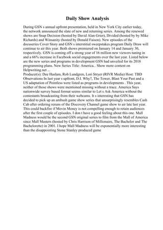 Daily Show Analysis
During GSN s annual upfront presentation, held in New York City earlier today,
the network announced the slate of new and returning series. Among the renewed
shows are Snap Decision (hosted by David Alan Grier), Divided (hosted by by Mike
Richards) and Winsanity (hosted by Donald Faison). New episodes of the
docuseries Cover Story and GSN s interstitial sweepstakes program Daily Draw will
continue to air this year. Both shows premiered on January 14 and January 30,
respectively. GSN is coming off a strong year of 16 million new viewers tuning in
and a 66% increase in Facebook social engagements over the last year. Listed below
are the new series and programs in development GSN had unveiled for its 2018
programming plans. New Series Title: America... Show more content on
Helpwriting.net ...
Producer(s): Dee Haslam, Rob Lundgren, Lori Stryer (RIVR Media) Host: TBD
Observations In last year s upfront, D.I. Why?, The Tower, Blast Your Past and a
US adaptation of Pointless were listed as programs in developments . This year,
neither of those shows were mentioned missing without a trace. America Says
nationwide survey based format seems similar to Let s Ask America without the
contestants broadcasting from their webcams. It s interesting that GSN has
decided to pick up an ambush game show series that unsurprisingly resembles Cash
Cab after ordering reruns of the Discovery Channel game show to air late last year.
This could backfire if Movin Money is not compelling enough to retain audiences
after the first couple of episodes. I don t have a good feeling about this one. Mall
Madness would be the second GSN original series to film from the Mall of America
since Mall Masters (hosted by Chris Harrison of Millionaire, The Bachelor and The
Bachelorette) in 2001. I hope Mall Madness will be exponentially more interesting
than the disappointing Stone Stanley produced game
 