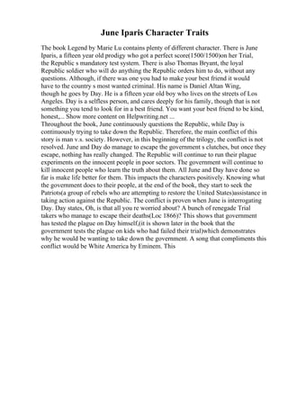 June Iparis Character Traits
The book Legend by Marie Lu contains plenty of different character. There is June
Iparis, a fifteen year old prodigy who got a perfect score(1500/1500)on her Trial,
the Republic s mandatory test system. There is also Thomas Bryant, the loyal
Republic soldier who will do anything the Republic orders him to do, without any
questions. Although, if there was one you had to make your best friend it would
have to the country s most wanted criminal. His name is Daniel Altan Wing,
though he goes by Day. He is a fifteen year old boy who lives on the streets of Los
Angeles. Day is a selfless person, and cares deeply for his family, though that is not
something you tend to look for in a best friend. You want your best friend to be kind,
honest,... Show more content on Helpwriting.net ...
Throughout the book, June continuously questions the Republic, while Day is
continuously trying to take down the Republic. Therefore, the main conflict of this
story is man v.s. society. However, in this beginning of the trilogy, the conflict is not
resolved. June and Day do manage to escape the government s clutches, but once they
escape, nothing has really changed. The Republic will continue to run their plague
experiments on the innocent people in poor sectors. The government will continue to
kill innocent people who learn the truth about them. All June and Day have done so
far is make life better for them. This impacts the characters positively. Knowing what
the government does to their people, at the end of the book, they start to seek the
Patriots(a group of rebels who are attempting to restore the United States)assistance in
taking action against the Republic. The conflict is proven when June is interrogating
Day. Day states, Oh, is that all you re worried about? A bunch of renegade Trial
takers who manage to escape their deaths(Loc 1866)? This shows that government
has tested the plague on Day himself,(it is shown later in the book that the
government tests the plague on kids who had failed their trial)which demonstrates
why he would be wanting to take down the government. A song that compliments this
conflict would be White America by Eminem. This
 