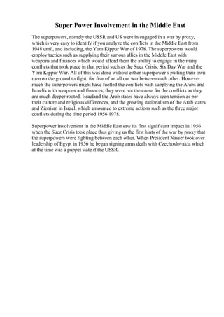 Super Power Involvement in the Middle East
The superpowers, namely the USSR and US were in engaged in a war by proxy,
which is very easy to identify if you analyze the conflicts in the Middle East from
1948 until, and including, the Yom Kippur War of 1978. The superpowers would
employ tactics such as supplying their various allies in the Middle East with
weapons and finances which would afford them the ability to engage in the many
conflicts that took place in that period such as the Suez Crisis, Six Day War and the
Yom Kippur War. All of this was done without either superpower s putting their own
men on the ground to fight, for fear of an all out war between each other. However
much the superpowers might have fuelled the conflicts with supplying the Arabs and
Israelis with weapons and finances, they were not the cause for the conflicts as they
are much deeper rooted. Israeland the Arab states have always seen tension as per
their culture and religious differences, and the growing nationalism of the Arab states
and Zionism in Israel, which amounted to extreme actions such as the three major
conflicts during the time period 1956 1978.
Superpower involvement in the Middle East saw its first significant impact in 1956
when the Suez Crisis took place thus giving us the first hints of the war by proxy that
the superpowers were fighting between each other. When President Nasser took over
leadership of Egypt in 1956 he began signing arms deals with Czechoslovakia which
at the time was a puppet state if the USSR.
 