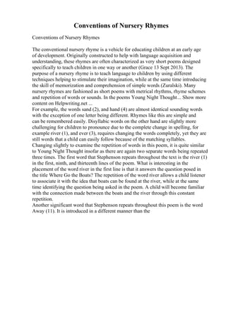 Conventions of Nursery Rhymes
Conventions of Nursery Rhymes
The conventional nursery rhyme is a vehicle for educating children at an early age
of development. Originally constructed to help with language acquisition and
understanding, these rhymes are often characterized as very short poems designed
specifically to teach children in one way or another (Grace 13 Sept 2013). The
purpose of a nursery rhyme is to teach language to children by using different
techniques helping to stimulate their imagination, while at the same time introducing
the skill of memorization and comprehension of simple words (Zuralski). Many
nursery rhymes are fashioned as short poems with metrical rhythms, rhyme schemes
and repetition of words or sounds. In the poems Young Night Thought... Show more
content on Helpwriting.net ...
For example, the words sand (2), and hand (4) are almost identical sounding words
with the exception of one letter being different. Rhymes like this are simple and
can be remembered easily. Disyllabic words on the other hand are slightly more
challenging for children to pronounce due to the complete change in spelling, for
example river (1), and ever (3), requires changing the words completely, yet they are
still words that a child can easily follow because of the matching syllables.
Changing slightly to examine the repetition of words in this poem, it is quite similar
to Young Night Thought insofar as there are again two separate words being repeated
three times. The first word that Stephenson repeats throughout the text is the river (1)
in the first, ninth, and thirteenth lines of the poem. What is interesting in the
placement of the word river in the first line is that it answers the question posed in
the title Where Go the Boats? The repetition of the word river allows a child listener
to associate it with the idea that boats can be found at the river, while at the same
time identifying the question being asked in the poem. A child will become familiar
with the connection made between the boats and the river through this constant
repetition.
Another significant word that Stephenson repeats throughout this poem is the word
Away (11). It is introduced in a different manner than the
 