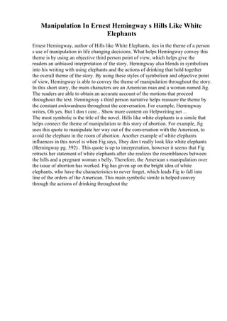 Manipulation In Ernest Hemingway s Hills Like White
Elephants
Ernest Hemingway, author of Hills like White Elephants, ties in the theme of a person
s use of manipulation in life changing decisions. What helps Hemingway convey this
theme is by using an objective third person point of view, which helps give the
readers an unbiased interpretation of the story. Hemingway also blends in symbolism
into his writing with using elephants and the actions of drinking that hold together
the overall theme of the story. By using these styles of symbolism and objective point
of view, Hemingway is able to convey the theme of manipulation throughout the story.
In this short story, the main characters are an American man and a woman named Jig.
The readers are able to obtain an accurate account of the motions that proceed
throughout the text. Hemingway s third person narrative helps reassure the theme by
the constant awkwardness throughout the conversation. For example, Hemingway
writes, Oh yes. But I don t care... Show more content on Helpwriting.net ...
The most symbolic is the title of the novel. Hills like white elephants is a simile that
helps connect the theme of manipulation to this story of abortion. For example, Jig
uses this quote to manipulate her way out of the conversation with the American, to
avoid the elephant in the room of abortion. Another example of white elephants
influences in this novel is when Fig says, They don t really look like white elephants
(Hemingway pg. 592) . This quote is up to interpretation, however it seems that Fig
retracts her statement of white elephants after she realizes the resemblances between
the hills and a pregnant woman s belly. Therefore, the American s manipulation over
the issue of abortion has worked. Fig has given up on the bright idea of white
elephants, who have the characteristics to never forget, which leads Fig to fall into
line of the orders of the American. This main symbolic simile is helped convey
through the actions of drinking throughout the
 