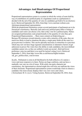 Advantages And Disadvantages Of Proportional
Representation
Proportional representation system is a system in which the variety of seats held by
way of contributors of a political party in a legislature (such as a parliament) is
decided with the aid of the quantity of votes its candidates get hold of in an election.[
(n.d.). Retrieved September 04, 2016, from http://www.merriam webster.com
/dictionary/proportional representation
]With the proportional illustration system several participants of parliament are to be
elected per constituency. Basically each and every political party offers a listing of
candidates and voters can choose a list, that is they vote for a political party. Parties
are assigned parliamentary seats proportionally to the quantity of votes they get.[
Proportional Representation. ... Show more content on Helpwriting.net ...
Because PR structures reward minority events with a minority of the seats, they are
much less likely to lead to situations the place a single party holds all the seats in a
given province or district. This can be specially necessary to minorities in a province
which may now not have huge regional concentrations or alternative factors of get
admission to power.The voters have the ability to rank candidates, the most disliked
candidate cannot win, as they are unlikely to pick up second , third and lower
preference votes too and there is no need for tactical voting.[ (n.d.). Retrieved
September 5, 2016, from http://www.bbc.co.uk/bitesize/higher/modern
/uk_gov_politics/elect_vote/revision
]Lastly , Parliament is extra in all likelihood to be both reflective of a nation s
views and more responsive to them. Parties are huge coalitions, and can have a
markedly vast vary on a lot of issues. With solely one party character per
constituency, the representatives elected might also well now not replicate the views
of their electorate. Proportional representation system would help voters to choose a
candidate who most closely displays their very own views and values.
[ Switzerland, M. G. (n.d.). Voting Systems. Retrieved September 04, 2016, from
 