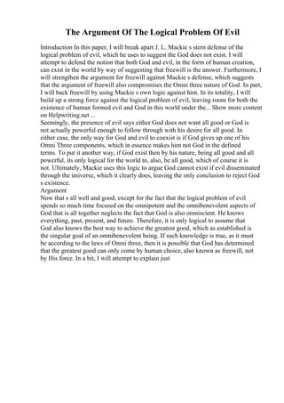 The Argument Of The Logical Problem Of Evil
Introduction In this paper, I will break apart J. L. Mackie s stern defense of the
logical problem of evil, which he uses to suggest the God does not exist. I will
attempt to defend the notion that both God and evil, in the form of human creation,
can exist in the world by way of suggesting that freewill is the answer. Furthermore, I
will strengthen the argument for freewill against Mackie s defense, which suggests
that the argument of freewill also compromises the Omni three nature of God. In part,
I will back freewill by using Mackie s own logic against him. In its totality, I will
build up a strong force against the logical problem of evil, leaving room for both the
existence of human formed evil and God in this world under the... Show more content
on Helpwriting.net ...
Seemingly, the presence of evil says either God does not want all good or God is
not actually powerful enough to follow through with his desire for all good. In
either case, the only way for God and evil to coexist is if God gives up one of his
Omni Three components, which in essence makes him not God in the defined
terms. To put it another way, if God exist then by his nature, being all good and all
powerful, its only logical for the world to, also, be all good, which of course it is
not. Ultimately, Mackie uses this logic to argue God cannot exist if evil disseminated
through the universe, which it clearly does, leaving the only conclusion to reject God
s existence.
Argument
Now that s all well and good, except for the fact that the logical problem of evil
spends so much time focused on the omnipotent and the omnibenevolent aspects of
God that is all together neglects the fact that God is also omniscient. He knows
everything, past, present, and future. Therefore, it is only logical to assume that
God also knows the best way to achieve the greatest good, which as established is
the singular goal of an omnibenevolent being. If such knowledge is true, as it must
be according to the laws of Omni three, then it is possible that God has determined
that the greatest good can only come by human choice, also known as freewill, not
by His force. In a bit, I will attempt to explain just
 