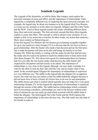 Seminole Legends
The Legends of the Seminoles, as told by Betty Mae Jumper, each explore the
universal concepts of cause and effect, and the importance of relationships. Each
legend has a completely different way of exploring the same universal concepts. For
example, the legend may be about two humans as in the legend titled Two Hunters
or it may use two animals as in the other two legends Alligator and The Little Turtle
and the Wolf . Each of these legends teaches the reader something different about
these three universal concepts. The first universal concept that these three legends
explore is cause and effect. This concept is valid in almost every situation. It is as
simple as this, every action has a reaction. In other words, any action that someone...
Show more content on Helpwriting.net ...
In the first legend Two Hunters the two hunters go on hunting escapades together
for up to one month at a time (Jumper 23) it is obvious that the two have to have a
good relationship. After the hunter who made a bad decision and ate the fish turns
into a snake his partner still does as he asks and brings his family to see him
(Jumper 24). While the family is visiting with the snake for the first and last time
the snake asks his used to be partner to teach his children how to hunt and to look
after them (Jumper 25). This shows how good of a relationship these two hunters
had, for even after the one hunter made a bad decision the other hunter still
respected his old partner and did exactly as he asked. The importance of
relationships is very clear in this legend; although, one may make a mistake it is
vital for the other to stick by their side until the very end no matter what it may
entail. In the second legend Alligator the importance of relationships is expressed
in a very different way. The rabbit in this legend kills the alligator for no apparent
reason, but what one may not realize is that the rabbit killed the alligator because it
did not know how to have a friend, all it knew how to do was lie and manipulate.
The rabbit always got what it wanted which typically does not make for a very good
relationship (Jumper 27). In this legend the importance of relationships is expressed
through the actions of the rabbit. The rabbit had no relationships which eventually
led it to becoming a murderer, relationships are vital in life because without some
form of interaction one can easily go mad which occurred with the rabbit when it
killed the alligator. The third legend The Little Turtle and the Wolf explores the
importance of relationships in the most obvious way. The little turtle uses the help of
his friends in order to
 