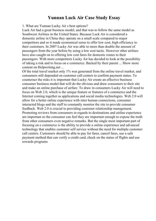 Yunnan Luck Air Case Study Essay
1. What are Yunnan Lucky Air s best options?
Luck Air had a great business model, and that was to follow the same model as
Southwest Airlines in the United States. Because Luck Air is considered a
domestic airline in China they operate on a small scale compared to major
competitors and so it made economical sense to offer low cost, high efficiency to
their customers. In 2007 Lucky Air was able to more than double the amount of
passengers from the year before by using a low cost tactic. However other airlines
have also caught on to offering low cost fares for domestic routes to their
passengers. With more competitors Lucky Air has decided to look at the possibility
of taking a risk and to focus on e commerce. Backed by their parent ... Show more
content on Helpwriting.net ...
Of the total travel market only 1% was generated from the online travel market, and
consumers still depended on customer call centers to confirm payment status. To
counteract the risks it is important that Lucky Air create an effective business
consumer business model that will do the obvious and draw consumers to their site
and make an online purchase of airfare. To draw in consumers Lucky Air will need to
focus on Web 2.0, which is the unique feature or features of e commerce and the
Internet coming together as applications and social media technologies. Web 2.0 will
allow for a better online experience with inter human connections, consumer
interacted blogs and the staff to constantly monitor the site to provide consumer
feedback. Web 2.0 is crucial to providing customer relationship management.
Promoting reviews from consumers in regards to destinations and airline experience
are important so the consumer can feel they are important enough to expose the truth
from other consumers even negative remarks. But the single most important part of
focusing on e commerce is the ability to provide a online experience and advanced
technology that enables customer self service without the need for multiple customer
call centers. Customers should be able to pay for fares, cancel fares, use a safe
payment method that can verify a credit card, check on the status of flights and use
rewards programs
 