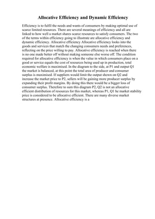 Allocative Efficiency and Dynamic Efficiency
Efficiency is to fulfil the needs and wants of consumers by making optimal use of
scarce limited resources. There are several meanings of efficiency and all are
linked to how well a market shares scarce resources to satisfy consumers. The two
of the terms within efficiency going to illustrate are allocative efficiency and
dynamic efficiency. Allocative efficiency Allocative efficiency looks into the
goods and services that match the changing consumers needs and preferences,
reflecting on the price willing to pay. Allocative efficiency is reached when there
is no one made better off without making someone else worse off. The condition
required for allocative efficiency is when the value in which consumers place on a
good or service equals the cost of resources being used up in production, total
economic welfare is maximised. In the diagram to the side, at P1 and output Q1
the market is balanced, at this point the total area of producer and consumer
surplus is maximised. If suppliers would limit the output shown on Q2 and
increase the market price to P2, sellers will be gaining more producer surplus by
expanding their profit margins. By doing this there would be a bigger loss of
consumer surplus. Therefore to sum this diagram P2, Q2 is not an allocative
efficient distribution of resources for this market, whereas P1, Q1 he market stability
price is considered to be allocative efficient. There are many diverse market
structures at presence. Allocative efficiency is a
 