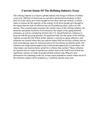 Current Status Of The Refining Industry Essay
The refining industry is a massive global industry that brings in billions of dollars
every year. Millions of Americans use gasoline and petroleum products in their
daily lives but rarely give much thought to how these fuels get refined, or which
states or nations do the majority of the reining. Even fewer people give thought to
the impact that the lack of refineries has on oil producing states, and/or oil rich
nations. This research paper examines the current status of the refining industry, the
domestic and global locations of oil refineries, the impact of the aging domestic
refineries, as well as considering if/where the U.S. should build new refineries to
keep up with the growing demand. An analytical look into the status of the refining
industry reveals that this billion dollar industry is relying on aging refineries, why
refineries are located where they are and the impact that not having a refinery has on
both oil producing states (in America) and on oil rich nations around the globe. Oil
refineries are dispersed throughout the world and throughout the United States, but
what makes one location better suited for a refinery than another? Many refineries
are located close to crude oil production centers such as the Gulf Coast (which has
significant volumes of crude oil produced both onshore and offshore); near
destinations for importing crude oil; or near major population centers where much of
the refineries output will be needed (e.g., California and the areas near
 