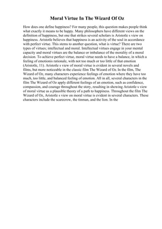Moral Virtue In The Wizard Of Oz
How does one define happiness? For many people, this question makes people think
what exactly it means to be happy. Many philosophers have different views on the
definition of happiness, but one that strikes several scholars is Aristotle s view on
happiness. Aristotle believes that happiness is an activity of the soul in accordance
with perfect virtue. This stems to another question, what is virtue? There are two
types of virtues; intellectual and moral. Intellectual virtues engage in your mental
capacity and moral virtues are the balance or imbalance of the morality of a moral
decision. To achieve perfect virtue, moral virtue needs to have a balance, in which a
feeling of emotionis rationale, with not too much or too little of that emotion
(Aristotle, 11). Aristotle s view of moral virtue is evident in several novels and
films, but more noticeable in the classic film The Wizard of Oz. In the film, The
Wizard of Oz, many characters experience feelings of emotion where they have too
much, too little, and balanced feeling of emotion. All in all, several characters in the
film The Wizard of Oz apply different feelings of an emotion, such as confidence,
compassion, and courage throughout the story, resulting in showing Aristotle s view
of moral virtue as a plausible theory of a path to happiness. Throughout the film The
Wizard of Oz, Aristotle s view on moral virtue is evident in several characters. These
characters include the scarecrow, the tinman, and the lion. In the
 