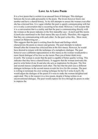 Love As A Love Poem
It is a love poem that is written in an unusual form of dialogue. This dialogue
between the lovers adds personality to the poem. The lovers however know one
another and have a shared history. As he still attempts to amaze the woman even after
she has criticized him. It is vague whether the poet is openly communicating with her
or is it only a conversation that is occurring in his mind. However, I will assume that
it is a conversation that is a reality and that the poet is communicating directly with
the woman as the poem indicates in the first stanzaShe says : (Line2) and She insists
(Line4) also mentioned in the final stanza She says (Line8). Therefore, this suggests
that they are communicating with each other. As the poet writes this... Show more
content on Helpwriting.net ...
This suggests that the poet is writing from his heart and feelings which
characterizes the poem as sincere and genuine. The poet attempts to redeem
himself after the woman has criticized him in the first stanza. However, he would
have desired to remain with the technique of a metaphoric dialogue. The poet
however uses a different representation in this stanza as the woman would prefer a
more literal dialogue of his love as she insists Then you d better think twice
(Line4). The woman is aware that the poet is capable of better quality writing. This
indicates that they have a shared history. It suggests that the woman motivates the
poet to write better (Line 4) and also she acts as inspiration for the poet. The first
and second stanzas complement each other. The fact that the poet uses a different
dialogue technique in the second stanza reveals his love for this woman. The poet
is willing to terminate his own writing technique for her So I write (Line5). He
would adjust the dialogue of the poem if it were to make the woman delighted and
captivated. This is the reason it is a love poem, despite it being written in an
unconventional dialogue. The poet would express his love through his poem in order
to impress the
 