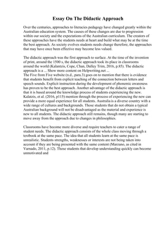 Essay On The Didactic Approach
Over the centuries, approaches to literacies pedagogy have changed greatly within the
Australian education system. The causes of these changes are due to progression
within our society and the expectations of the Australian curriculum. The creators of
these approaches have the students needs at heart and build what may be at the time
the best approach. As society evolves students needs change therefore, the approaches
that may have once been effective may become less valued.
The didactic approach was the first approach to surface. At the time of the invention
of print, around the 1500 s, the didactic approach took its place in classrooms
around the world (Kalantzis, Cope, Chan, Dalley Trim, 2016, p.85). The didactic
approach is a ... Show more content on Helpwriting.net ...
The Five from Five website (n.d., para.3) goes on to mention that there is evidence
that students benefit from explicit teaching of the connection between letters and
speech sounds. Explicit instruction during the development of phonemic awareness
has proven to be the best approach. Another advantage of the didactic approach is
that it is based around the knowledge process of students experiencing the new.
Kalatzis, et al. (2016, p115) mention through the process of experiencing the new can
provide a more equal experience for all students. Australia is a diverse country with a
wide range of cultures and backgrounds. Those students that do not obtain a typical
Australian background will not be disadvantaged as the material and experience is
new to all students. The didactic approach still remains, though many are starting to
move away from the approach due to changes in philosophies.
Classrooms have become more diverse and require teachers to cater a range of
student needs. The didactic approach consists of the whole class moving through a
textbook at the same pace. The idea that all students learn at the same pace is
unrealistic. Students strengths, weaknesses or interests are not being taken into
account if they are being presented with the same content (Marzano, as cited in
Varnado, 2011, p.12). Those students that develop understanding quickly can become
unmotivated and
 