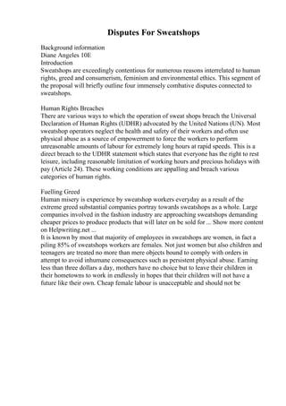 Disputes For Sweatshops
Background information
Diane Angeles 10E
Introduction
Sweatshops are exceedingly contentious for numerous reasons interrelated to human
rights, greed and consumerism, feminism and environmental ethics. This segment of
the proposal will briefly outline four immensely combative disputes connected to
sweatshops.
Human Rights Breaches
There are various ways to which the operation of sweat shops breach the Universal
Declaration of Human Rights (UDHR) advocated by the United Nations (UN). Most
sweatshop operators neglect the health and safety of their workers and often use
physical abuse as a source of empowerment to force the workers to perform
unreasonable amounts of labour for extremely long hours at rapid speeds. This is a
direct breach to the UDHR statement which states that everyone has the right to rest
leisure, including reasonable limitation of working hours and precious holidays with
pay (Article 24). These working conditions are appalling and breach various
categories of human rights.
Fuelling Greed
Human misery is experience by sweatshop workers everyday as a result of the
extreme greed substantial companies portray towards sweatshops as a whole. Large
companies involved in the fashion industry are approaching sweatshops demanding
cheaper prices to produce products that will later on be sold for ... Show more content
on Helpwriting.net ...
It is known by most that majority of employees in sweatshops are women, in fact a
piling 85% of sweatshops workers are females. Not just women but also children and
teenagers are treated no more than mere objects bound to comply with orders in
attempt to avoid inhumane consequences such as persistent physical abuse. Earning
less than three dollars a day, mothers have no choice but to leave their children in
their hometowns to work in endlessly in hopes that their children will not have a
future like their own. Cheap female labour is unacceptable and should not be
 
