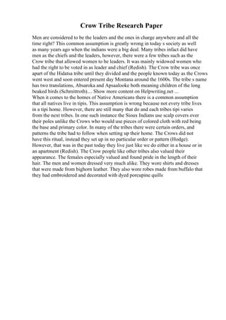 Crow Tribe Research Paper
Men are considered to be the leaders and the ones in charge anywhere and all the
time right? This common assumption is greatly wrong in today s society as well
as many years ago when the indians were a big deal. Many tribes infact did have
men as the chiefs and the leaders, however, there were a few tribes such as the
Crow tribe that allowed women to be leaders. It was mainly widowed women who
had the right to be voted in as leader and chief (Redish). The Crow tribe was once
apart of the Hidatsa tribe until they divided and the people known today as the Crows
went west and soon entered present day Montana around the 1600s. The tribe s name
has two translations, Absaroka and Apsaalooke both meaning children of the long
beaked birds (Schmittroth).... Show more content on Helpwriting.net ...
When it comes to the homes of Native Americans there is a common assumption
that all natives live in tipis. This assumption is wrong because not every tribe lives
in a tipi home. However, there are still many that do and each tribes tipi varies
from the next tribes. In one such instance the Sioux Indians use scalp covers over
their poles unlike the Crows who would use pieces of colored cloth with red being
the base and primary color. In many of the tribes there were certain orders, and
patterns the tribe had to follow when setting up their home. The Crows did not
have this ritual, instead they set up in no particular order or pattern (Hodge).
However, that was in the past today they live just like we do either in a house or in
an apartment (Redish). The Crow people like other tribes also valued their
appearance. The females especially valued and found pride in the length of their
hair. The men and women dressed very much alike. They wore shirts and dresses
that were made from bighorn leather. They also wore robes made from buffalo that
they had embroidered and decorated with dyed porcupine quills
 