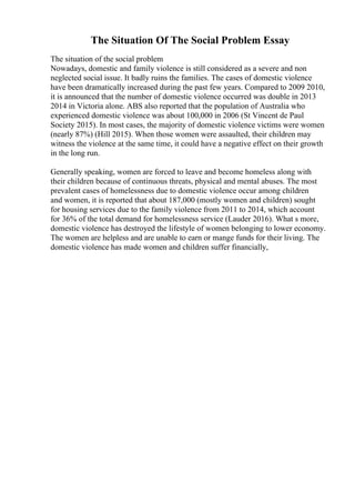 The Situation Of The Social Problem Essay
The situation of the social problem
Nowadays, domestic and family violence is still considered as a severe and non
neglected social issue. It badly ruins the families. The cases of domestic violence
have been dramatically increased during the past few years. Compared to 2009 2010,
it is announced that the number of domestic violence occurred was double in 2013
2014 in Victoria alone. ABS also reported that the population of Australia who
experienced domestic violence was about 100,000 in 2006 (St Vincent de Paul
Society 2015). In most cases, the majority of domestic violence victims were women
(nearly 87%) (Hill 2015). When those women were assaulted, their children may
witness the violence at the same time, it could have a negative effect on their growth
in the long run.
Generally speaking, women are forced to leave and become homeless along with
their children because of continuous threats, physical and mental abuses. The most
prevalent cases of homelessness due to domestic violence occur among children
and women, it is reported that about 187,000 (mostly women and children) sought
for housing services due to the family violence from 2011 to 2014, which account
for 36% of the total demand for homelessness service (Lauder 2016). What s more,
domestic violence has destroyed the lifestyle of women belonging to lower economy.
The women are helpless and are unable to earn or mange funds for their living. The
domestic violence has made women and children suffer financially,
 