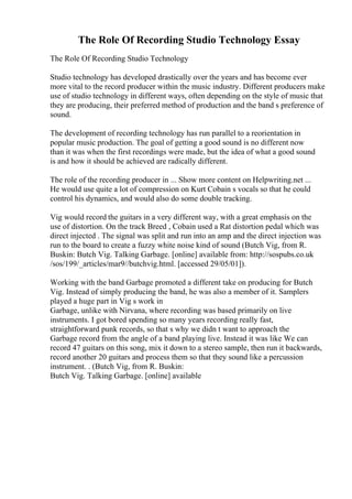 The Role Of Recording Studio Technology Essay
The Role Of Recording Studio Technology
Studio technology has developed drastically over the years and has become ever
more vital to the record producer within the music industry. Different producers make
use of studio technology in different ways, often depending on the style of music that
they are producing, their preferred method of production and the band s preference of
sound.
The development of recording technology has run parallel to a reorientation in
popular music production. The goal of getting a good sound is no different now
than it was when the first recordings were made, but the idea of what a good sound
is and how it should be achieved are radically different.
The role of the recording producer in ... Show more content on Helpwriting.net ...
He would use quite a lot of compression on Kurt Cobain s vocals so that he could
control his dynamics, and would also do some double tracking.
Vig would record the guitars in a very different way, with a great emphasis on the
use of distortion. On the track Breed , Cobain used a Rat distortion pedal which was
direct injected . The signal was split and run into an amp and the direct injection was
run to the board to create a fuzzy white noise kind of sound (Butch Vig, from R.
Buskin: Butch Vig. Talking Garbage. [online] available from: http://sospubs.co.uk
/sos/199/_articles/mar9//butchvig.html. [accessed 29/05/01]).
Working with the band Garbage promoted a different take on producing for Butch
Vig. Instead of simply producing the band, he was also a member of it. Samplers
played a huge part in Vig s work in
Garbage, unlike with Nirvana, where recording was based primarily on live
instruments. I got bored spending so many years recording really fast,
straightforward punk records, so that s why we didn t want to approach the
Garbage record from the angle of a band playing live. Instead it was like We can
record 47 guitars on this song, mix it down to a stereo sample, then run it backwards,
record another 20 guitars and process them so that they sound like a percussion
instrument. . (Butch Vig, from R. Buskin:
Butch Vig. Talking Garbage. [online] available
 