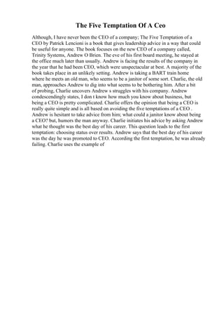 The Five Temptation Of A Ceo
Although, I have never been the CEO of a company; The Five Temptation of a
CEO by Patrick Lencioni is a book that gives leadership advice in a way that could
be useful for anyone. The book focuses on the new CEO of a company called,
Trinity Systems, Andrew O Brien. The eve of his first board meeting, he stayed at
the office much later than usually. Andrew is facing the results of the company in
the year that he had been CEO, which were unspectacular at best. A majority of the
book takes place in an unlikely setting. Andrew is taking a BART train home
where he meets an old man, who seems to be a janitor of some sort. Charlie, the old
man, approaches Andrew to dig into what seems to be bothering him. After a bit
of probing, Charlie uncovers Andrew s struggles with his company. Andrew
condescendingly states, I don t know how much you know about business, but
being a CEO is pretty complicated. Charlie offers the opinion that being a CEO is
really quite simple and is all based on avoiding the five temptations of a CEO .
Andrew is hesitant to take advice from him; what could a janitor know about being
a CEO? but, humors the man anyway. Charlie initiates his advice by asking Andrew
what he thought was the best day of his career. This question leads to the first
temptation: choosing status over results. Andrew says that the best day of his career
was the day he was promoted to CEO. According the first temptation, he was already
failing. Charlie uses the example of
 