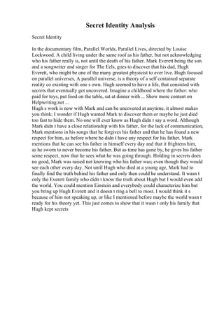 Secret Identity Analysis
Secret Identity
In the documentary film, Parallel Worlds, Parallel Lives, directed by Louise
Lockwood. A child living under the same roof as his father, but not acknowledging
who his father really is, not until the death of his father. Mark Everett being the son
and a songwriter and singer for The Eels, goes to discover that his dad, Hugh
Everett, who might be one of the many greatest physicist to ever live. Hugh focused
on parallel universes, A parallel universe, is a theory of a self contained separate
reality co existing with one s own. Hugh seemed to have a life, that consisted with
secrets that eventually got uncovered. Imagine a childhood where the father: who
paid for toys, put food on the table, sat at dinner with ... Show more content on
Helpwriting.net ...
Hugh s work is now with Mark and can be uncovered at anytime, it almost makes
you think; I wonder if Hugh wanted Mark to discover them or maybe he just died
too fast to hide them. No one will ever know as Hugh didn t say a word. Although
Mark didn t have a close relationship with his father, for the lack of communication,
Mark mentions in his songs that he forgives his father and that he has found a new
respect for him, as before where he didn t have any respect for his father. Mark
mentions that he can see his father in himself every day and that it frightens him,
as he sworn to never become his father. But as time has gone by, he gives his father
some respect, now that he sees what he was going through. Holding in secrets does
no good, Mark was raised not knowing who his father was; even though they would
see each other every day. Not until Hugh who died at a young age, Mark had to
finally find the truth behind his father and only then could he understand. It wasn t
only the Everett family who didn t know the truth about Hugh but I would even add
the world. You could mention Einstein and everybody could characterize him but
you bring up Hugh Everett and it doesn t ring a bell to most. I would think it s
because of him not speaking up, or like I mentioned before maybe the world wasn t
ready for his theory yet. This just comes to show that it wasn t only his family that
Hugh kept secrets
 