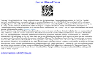 Essay on China and Taiwan
China and Taiwan Historically, the Taiwan problem originated after the Nationalist and Communist Chinese re
–ignited the Civil War. They had
previously settled their disputes temporarily, to defend the invasion of the Japanese in the 1930s. The Civil War started again in 1946, only a year
after fighting ceased at the end of the Second World War. The Communists were commanded by Mao Tse Tung, and the Nationalists were being lead
by Chiang Kia–Shek. However, the Nationalists had the advantage of US support. The US were already concerned with the growing levels of
Communism worldwide, and were determined not to let China also fall to Communism. The USA saw China as a major world superpower that had the
potential to influence other, smaller...show more content...
However America, being allied to the Nationalists, became forced into a war by proxy with Russia. Both sides had allies that were enemies with each
other, but America and Russia were not direct enemies. When the Communists took control over China and defeated the Nationalists, Both the USA
and USSR were very surprised. America had supported the Nationalists by giving them money and resources to defend against the Communists.
Although the USSR had China as an ally, their leader Stalin was nervous. China was one of the main world superpowers at the time, and could easily
turn against them. Two million Nationalists then retreated to the Island of Taiwan. They feared a naval attack from the Communists, and so America
intervened. The USA sent a naval fleet (The US 7th Fleet) to patrol the waters linking mainland China with Taiwan. This is possibly the main reason
why mainland China has not invaded Taiwan. If they did so, they would have to face the American Fleet first. America wanted the people on Taiwan to
build up a large enough army that together they could re–invade mainland China. Today, this is more of a challenge as China has evolved into a bigger
and stronger nation. America is no longer more powerful than China. Chiang Kia–Shek had ambitions to keep control of Quemoy and Matsu. They
were small islands but were extremely close to the shore of mainland China. Trying to hold these islands provoked mainland China, and they could
easily be shelled. They were
Get more content on HelpWriting.net
 