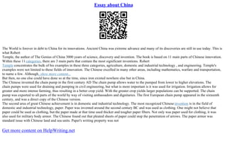 Essay about China
The World is forever in debt to China for its innovations. Ancient China was extreme advance and many of its discoveries are still in use today. This is
what Robert
Temple, the author of The Genius of China 3000 years of science, discovery and invention. The book is based on 11 main parts of Chinese innovation.
Within these 11 categories, there are 3 main parts that contain the most significant inventions. Robert
Temple concentrates the bulk of his examples in these three categories, agriculture, domestic and industrial technology , and engineering. Temple's
examples were not limited to these fields of innovation. The Chinese excelled in many other areas, including mathematics, warfare and transportation,
to name a few. Although...show more content...
But then, no one else could have done so at the time, since iron existed nowhere else but in China.
The Chinese invented the chain pump in the first century AD The chain pump allows water to the pumped from lower to higher elevations. The
chain pumps were used for draining and pumping in civil engineering, but what is more important is it was used for irrigation. Irrigation allows for
greater and more intense farming, thus resulting in a better crop yield. With the greater crop yields larger populations can be supported. The chain
pump was exported to all parts of the world by way of visiting ambassadors and dignitaries. The first European chain pump appeared in the sixteenth
century, and was a direct copy of the Chinese version.
The second area of great Chinese achievement is in domestic and industrial technology. The most recognized Chineseinvention is in the field of
domestic and industrial technology, paper. Paper was invented around the second century BC and was used as clothing. One might not believe that
paper could be used as clothing, but the paper made at that time used thicker and tougher paper fibers. Not only was paper used for clothing, it was
also used for military body armor. The Chinese found out that pleated sheets of paper could stop the penetration of arrows. The paper armor was
standard issue with Chinese land and sea units. Paper's writing property was not
Get more content on HelpWriting.net
 