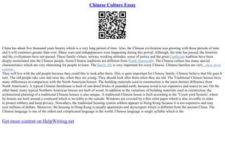 Chinese Culture Essay
China has about five thousand years history which is a very long period of time. Also, the Chinese civilization was growing with these periods of time
and it will continues greater than ever. Many wars and unhappinesses were happening during this period. Although, the time has passed, the histories
and the civilizations have not passed. These family virtues, serious, working attitudes, sense of justice and the great Confucian tradition have been
deeply assimilated into the Chinese people. Some Chinese traditions are different from North American's. The Chinese culture has many special
characteristics which are very interesting for people to learn. The family life is very important for every Chinese. Chinese families are very...show more
content...
They will live with the old people because they could like to look after them. This is quite important for Chinese family. Chinese believe that life goes b
turn. The old people take care and raise the, when they are young. They should look after them when they are old. The Traditional Chinese houses have
many differences in comparison with the North American houses. The building materials used in construction is the most distinct difference from
North American's. A typical Chinese farmhouse is built of sun–dried bricks or pounded earth, because wood is too expensive and scarce to use. On the
other hand, many typical Northern American houses are built of wood. In addition to the variations of building materials used in constriction, the
architectural planning of a traditional Chinese houses is also unique. A traditional Chinese house is built according to the "Court–yard System'; where
by houses are built around a courtyard which is invisible to the outside. Windows are covered by a thin oiled paper which is also invisible in order
to protect robbery and keep privacy. Nowadays, the traditional housing system seldom appears in Hong Kong because it is too expensive and may
cost millions of dollars. Moreover, the housing in Hong Kong is usually apartments and skyscrapers which is different from the ancient China. The
Chinese language is one of the oldest and complicated language in the world. Chinese language is single syllable which is the
Get more content on HelpWriting.net
 