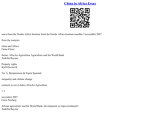 China in Africa Essay
news from the Nordic Africa Institute from the Nordic Africa Institute numBer 3 novemBer 2007
from the contents
china and Africa
Fantu Cheru
theme: AfricAn Agriculture Agriculture and the World Bank
Atakilte Beyene
Property rights
Kjell Havnevik
Tor A. Benjaminsen & Espen Sjaastad
inequality and climate change
contents to our reAders AfricAn Agriculture
1 3
november 2007
Carin Norberg
African agriculture and the World Bank: development or impoverishment?
Atakilte Beyene
 