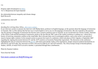 5 8
Property rights formalisation in Africa
Tor A. Benjaminsen & Espen Sjaastad
the relationship between inequality and climate change
Kjell Havnevik
commentAries intervieW
11 14
decoding the evolving china–Africa...show more content...
In our interview section we present one interview with Martha Qorro, professor in English language, on the question about the language of instruction
in Tanzania. She is of the opinion that the best way to teach English is not to use it as the language of instruction. She also responds to the question
why the question of language of instruction has become such a sensitive political issue in Tanzania. In our second interview Jerome Verdier, chairman
of the Liberia Truth and Reconciliation Commission, points to the fact that the TRC's part of the conflict resolution is nothing new. Liberia has a
history of resolving community conflicts at the round table. But in the past there were no prolonged conflicts, such as the recent 4 year period of
massive human rights violation. In the research section we present the result of a conference which took place at NAI, Uppsala, in September 2007
regarding the ongoing discussions between EU and the ACP countries on Economic Partnership Agreements. The discussion at the conference
highlighted the lack of connection between the poverty alleviation goal and the reality of the negotiations, despite numerous political declarations on
both the EU and ACP sides. Key decisions on EPAs will soon be made by EU and ACP ministers. The Africa Europe Group of Interdisciplinary
Studies, AEGIS, of which NAI is an active member, is presented through three contributions.
Photo by Susanne Linderos
News from the Nordic
Get more content on HelpWriting.net
 
