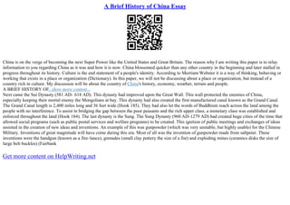 A Brief History of China Essay
China is on the verge of becoming the next Super Power like the United States and Great Britain. The reason why I am writing this paper is to relay
information to you regarding China as it was and how it is now. China blossomed quicker than any other country in the beginning and later stalled in
progress throughout its history. Culture is the end statement of a people's identity. According to Merriam
–Webster it is a way of thinking, behaving or
working that exists in a place or organization (Dictionary). In this paper, we will not be discussing about a place or organization, but instead of a
country rich in culture. My discussion will be about the country of China's history, economy, weather, terrain and people.
A BRIEF HISTORY OF...show more content...
Next came the Sui Dynasty (581 AD– 618 AD). This dynasty had improved upon the Great Wall. This wall protected the enemies of China,
especially keeping their mortal enemy the Mongolians at bay. This dynasty had also created the first manufactured canal known as the Grand Canal.
The Grand Canal length is 2,400 miles long and 36 feet wide (Hook 185). They had also let the words of Buddhism reach across the land among the
people with no interference. To assist in bridging the gap between the poor peasants and the rich upper class, a monetary class was established and
enforced throughout the land (Hook 184). The last dynasty is the Sung. The Sung Dynasty (960 AD–1279 AD) had created huge cities of the time that
allowed social programs (such as public postal services and welfare programs) to be created. This ignition of public meetings and exchanges of ideas
assisted in the creation of new ideas and inventions. An example of this was gunpowder (which was very unstable, but highly usable) for the Chinese
Military. Inventions of great magnitude will have come during this era. Most of all was the invention of gunpowder made from saltpeter. These
inventions were the handgun (known as a fire–lance), grenades (small clay pottery the size of a fist) and exploding mines (ceramics disks the size of
large belt buckles) (Fairbank
Get more content on HelpWriting.net
 