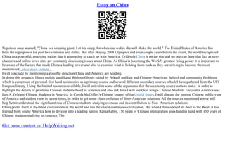 Essay on China
Napoleon once warned, "China is a sleeping giant. Let her sleep, for when she wakes she will shake the world." The United States of America has
been the superpower for past two centuries and still is. But after Beijing 2008 Olympics and even couple years before the event, the world recognized
China as a powerful, emerging nation that is attempting to catch up with America. Evidently China is on the rise and no one can deny that fact as news
channels and online news sites are constantly discussing issues about China. As China is becoming the World's greatest rising power it is important to
be aware of the factors that made China a leading power and also to examine what is holding them back as they are striving to become the most
modernized...show more content...
I will conclude by mentioning a possible direction China and America are heading.
In doing this research, I have mainly used Land Without Ghosts edited by Arkush and Lee and Chinese–American: School and community Problems
which is comprised of personal first hand testimonies as a primary source and several different secondary sources which I have gathered from the UCI
Langson library. Using the limited resources available, I will articulate some of the arguments that the secondary source authors make. In order to
highlight the details of problems Chinese students faced in America and also in China I will use Qian Ning's Chinese Students Encounter America and
Leo A. Orleans' Chinese Students in America. In Carola McGiffert's Chinese Images of theUnited States, I will discuss the general Chinese public view
of America and student view in recent times, in order to get some clues on future of Sino–American relations. All the sources mentioned above will
help better understand the significant role of Chinese students studying overseas and its contribution to Sino–American relations.
China prides itself in its oldest civilizations in the world and has the oldest continuous civilization. But when China opened its door to the West, it has
learned from young America how to develop into a leading nation. Remarkably, 150 years of Chinese immigration goes hand in hand with 150 years of
Chinese students studying in America. The
Get more content on HelpWriting.net
 